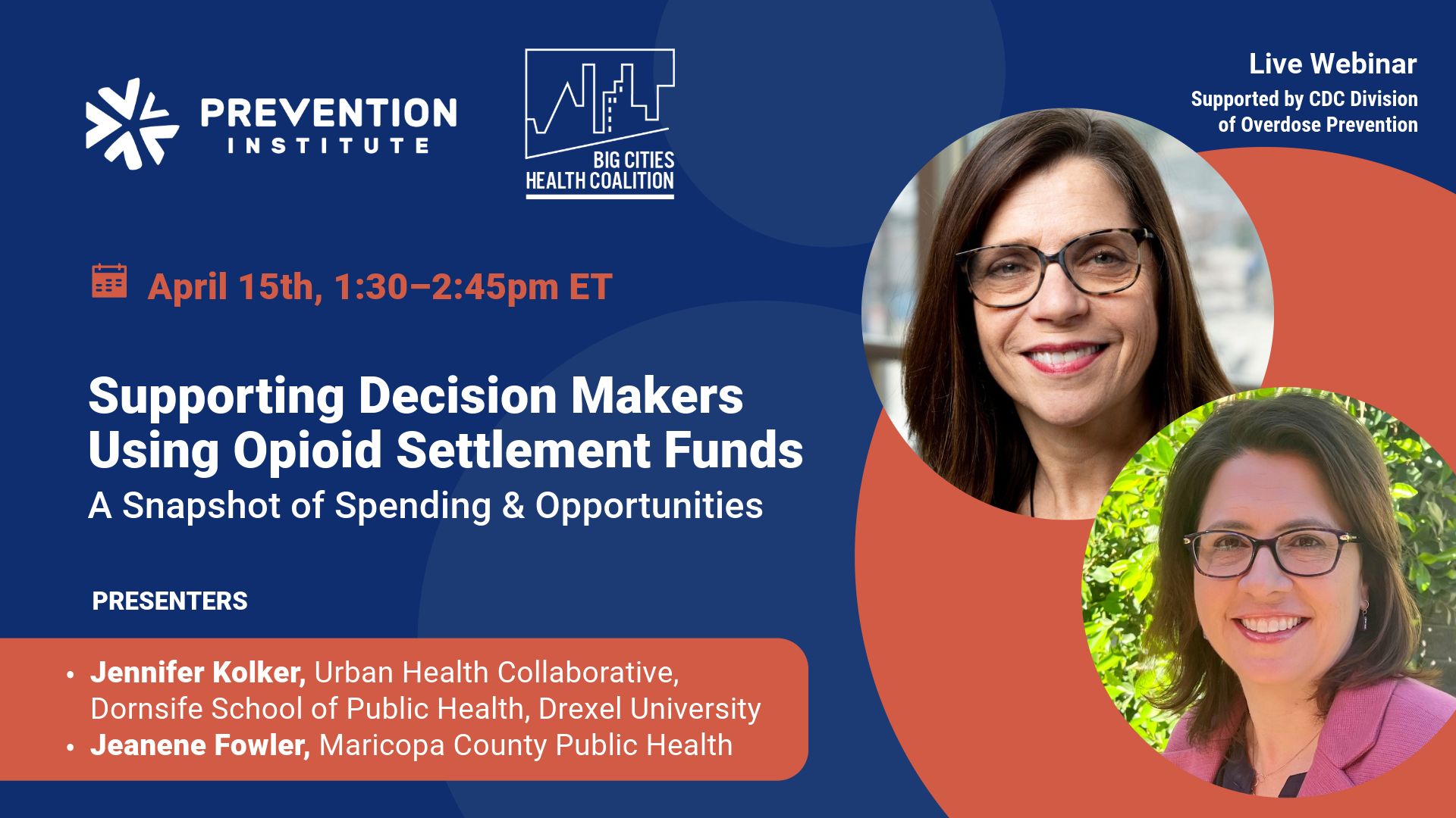 The image is a promotional graphic for a live webinar titled "Supporting Decision Makers Using Opioid Settlement Funds: A Snapshot of Spending & Opportunities." The event is scheduled for April 15th, from 1:30 to 2:45 pm ET, and is supported by the CDC Division of Overdose Prevention. It is presented by the Prevention Institute and the Big Cities Health Coalition. There are two presenters featured with their photos: Jennifer Kolker from the Urban Health Collaborative at the Dornsife School of Public Health, Drexel University, and Jeaneene Fowler from Maricopa County Public Health. The graphic has a navy blue background with orange and light blue design elements. The text and logos are arranged neatly for clear communication about the event details.